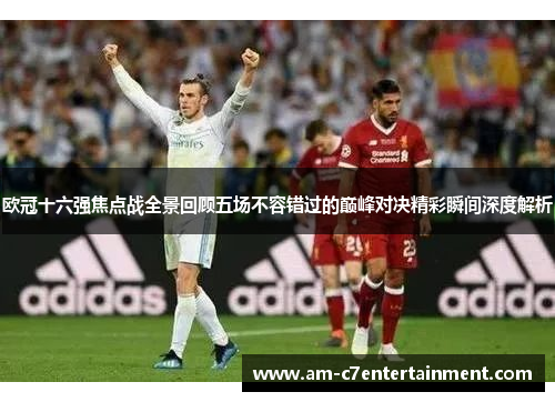 欧冠十六强焦点战全景回顾五场不容错过的巅峰对决精彩瞬间深度解析