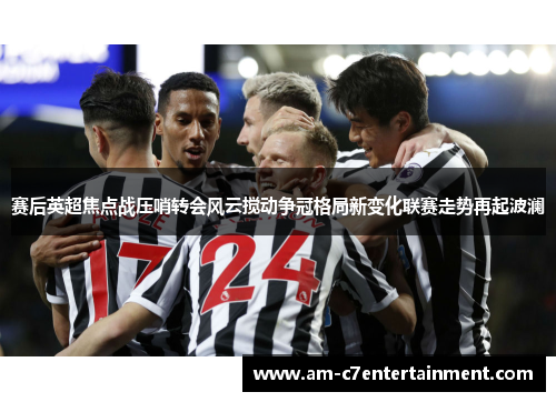 赛后英超焦点战压哨转会风云搅动争冠格局新变化联赛走势再起波澜 赛后英超焦点战压哨转会风云搅动争冠格局新变化联赛走势再起波澜