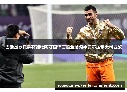 巴斯基罗托身材雄壮防守凶悍震慑全场对手力量压制无可匹敌