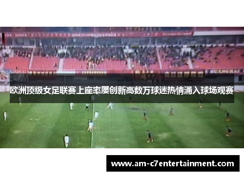 欧洲顶级女足联赛上座率屡创新高数万球迷热情涌入球场观赛 欧洲顶级女足联赛上座率屡创新高数万球迷热情涌入球场观赛