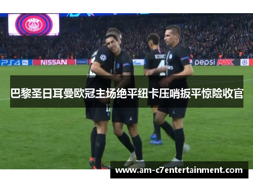 巴黎圣日耳曼欧冠主场绝平纽卡压哨扳平惊险收官