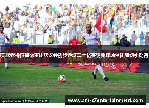 曼联老特拉福德重建获议会初步通过二十亿英镑新球场蓝图启动引期待