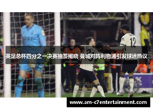 英足总杯四分之一决赛抽签揭晓 曼城对阵利物浦引发球迷热议