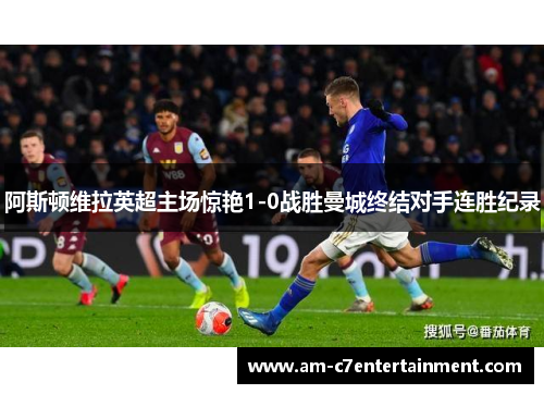 阿斯顿维拉英超主场惊艳1-0战胜曼城终结对手连胜纪录
