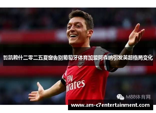 哲凯赖什二零二五夏窗告别葡萄牙体育加盟阿森纳引发英超格局变化 哲凯赖什二零二五夏窗告别葡萄牙体育加盟阿森纳引发英超格局变化