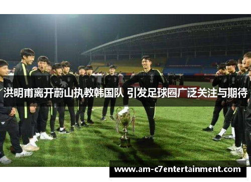 洪明甫离开蔚山执教韩国队 引发足球圈广泛关注与期待 洪明甫离开蔚山执教韩国队 引发足球圈广泛关注与期待